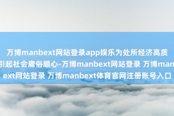 万博manbext网站登录app娱乐为处所经济高质地发展注入活力的同期引起社会庸俗顺心-万博manbext网站登录 万博manbext体育官网注册账号入口