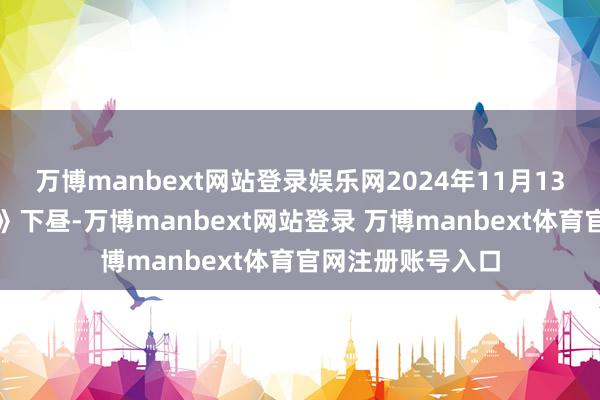 万博manbext网站登录娱乐网2024年11月13日《阛阓零距离》下昼-万博manbext网站登录 万博manbext体育官网注册账号入口