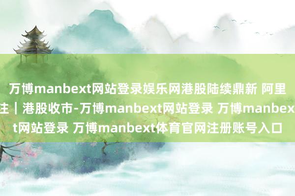 万博manbext网站登录娱乐网港股陆续鼎新 阿里巴巴行将公布事迹引眷注|港股收市-万博manbext网站登录 万博manbext体育官网注册账号入口