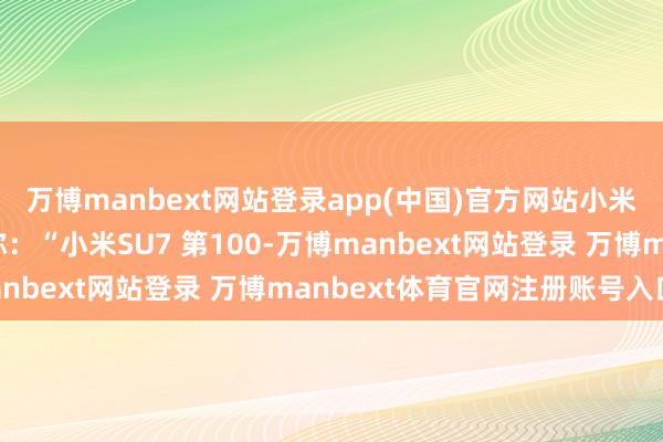 万博manbext网站登录app(中国)官方网站小米汽车官方在嘱咐平台称:“小米SU7 第100-万博manbext网站登录 万博manbext体育官网注册账号入口