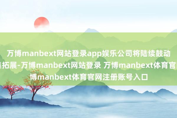 万博manbext网站登录app娱乐公司将陆续鼓动技能革命和市集拓展-万博manbext网站登录 万博manbext体育官网注册账号入口