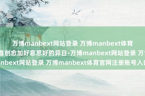 万博manbext网站登录 万博manbext体育官网注册账号入口共同首创愈加好意思好的异日-万博manbext网站登录 万博manbext体育官网注册账号入口