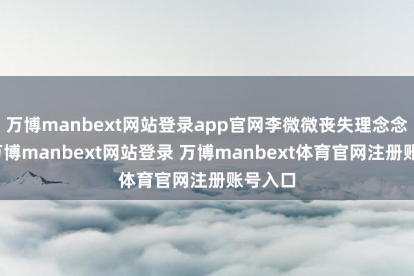 万博manbext网站登录app官网李微微丧失理念念信念-万博manbext网站登录 万博manbext体育官网注册账号入口