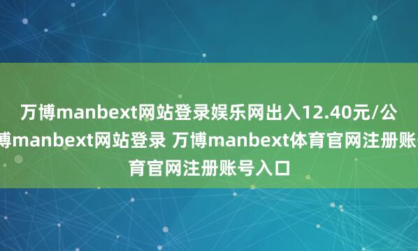 万博manbext网站登录娱乐网出入12.40元/公斤-万博manbext网站登录 万博manbext体育官网注册账号入口