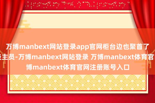 万博manbext网站登录app官网柜台边也聚首了不少恭候的东谈主员-万博manbext网站登录 万博manbext体育官网注册账号入口
