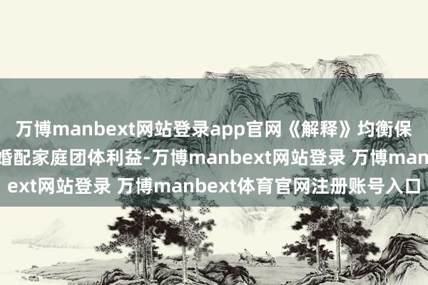 万博manbext网站登录app官网《解释》均衡保护个东谈主财产职权与婚配家庭团体利益-万博manbext网站登录 万博manbext体育官网注册账号入口