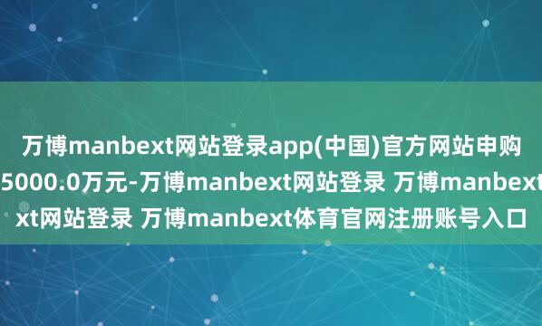 万博manbext网站登录app(中国)官方网站申购、调治转入上限金额为5000.0万元-万博manbext网站登录 万博manbext体育官网注册账号入口