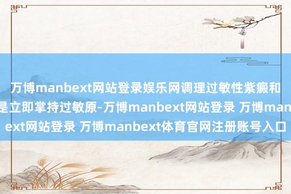 万博manbext网站登录娱乐网调理过敏性紫癜和普通医疗也很广博一是立即掌持过敏原-万博manbext网站登录 万博manbext体育官网注册账号入口