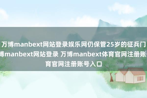 万博manbext网站登录娱乐网仍保管25岁的征兵门槛-万博manbext网站登录 万博manbext体育官网注册账号入口