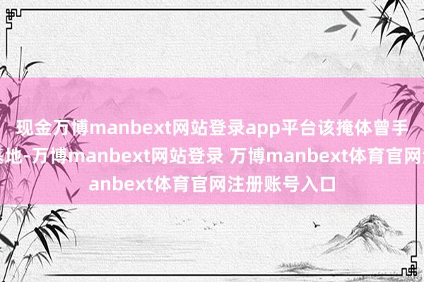 现金万博manbext网站登录app平台该掩体曾手脚空袭教悔基地-万博manbext网站登录 万博manbext体育官网注册账号入口