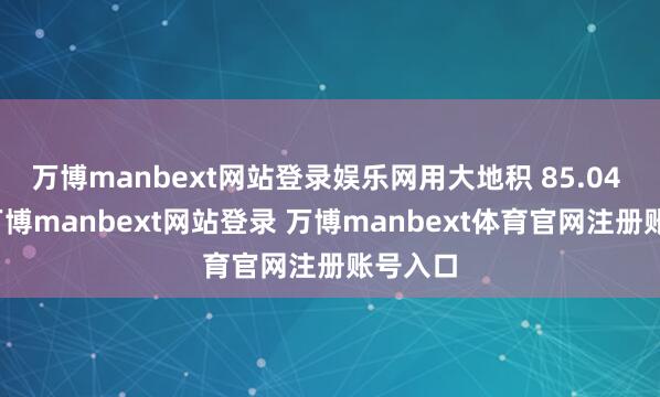 万博manbext网站登录娱乐网用大地积 85.04 公顷-万博manbext网站登录 万博manbext体育官网注册账号入口