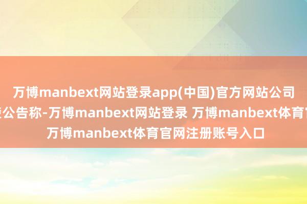 万博manbext网站登录app(中国)官方网站公司2月18日发布清楚公告称-万博manbext网站登录 万博manbext体育官网注册账号入口