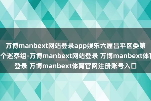 万博manbext网站登录app娱乐六届昌平区委第十轮巡察使命派出5个巡察组-万博manbext网站登录 万博manbext体育官网注册账号入口