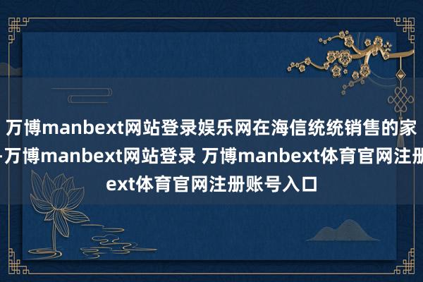 万博manbext网站登录娱乐网在海信统统销售的家电居品中-万博manbext网站登录 万博manbext体育官网注册账号入口