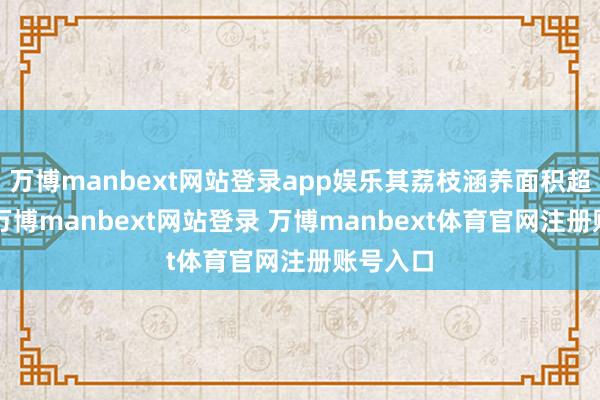 万博manbext网站登录app娱乐其荔枝涵养面积超3万亩-万博manbext网站登录 万博manbext体育官网注册账号入口