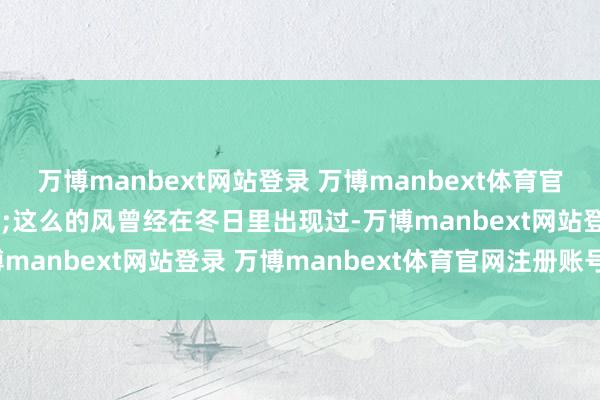万博manbext网站登录 万博manbext体育官网注册账号入口&nbsp;这么的风曾经在冬日里出现过-万博manbext网站登录 万博manbext体育官网注册账号入口