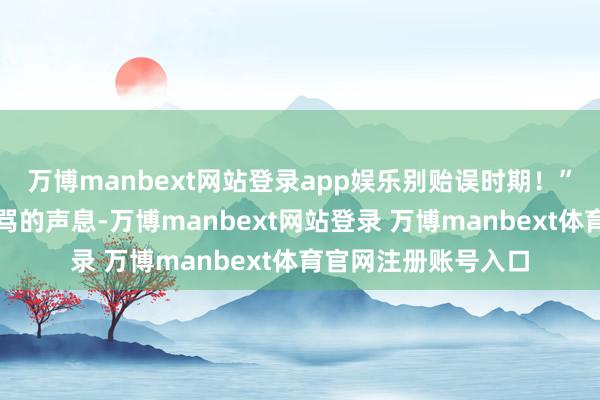 万博manbext网站登录app娱乐别贻误时期！”女儿听到我略带责骂的声息-万博manbext网站登录 万博manbext体育官网注册账号入口