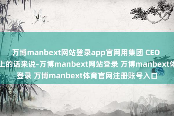 万博manbext网站登录app官网用集团 CEO 吴泳铭在财报电话会上的话来说-万博manbext网站登录 万博manbext体育官网注册账号入口
