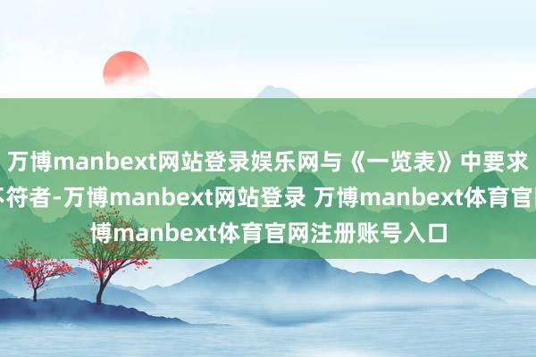 万博manbext网站登录娱乐网与《一览表》中要求的条目和经历不符者-万博manbext网站登录 万博manbext体育官网注册账号入口