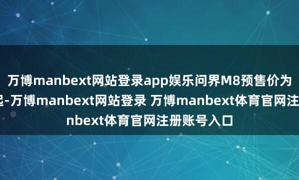 万博manbext网站登录app娱乐问界M8预售价为36.8万元起-万博manbext网站登录 万博manbext体育官网注册账号入口
