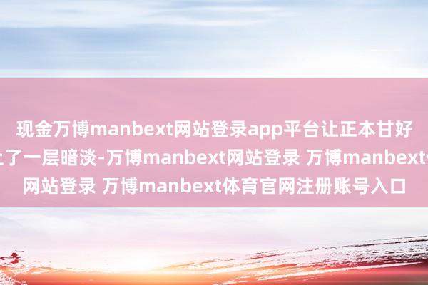 现金万博manbext网站登录app平台让正本甘好意思的辩论转眼消散上了一层暗淡-万博manbext网站登录 万博manbext体育官网注册账号入口
