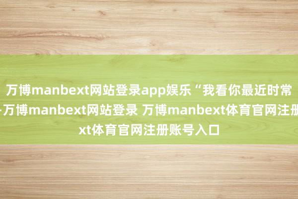 万博manbext网站登录app娱乐“我看你最近时常往我家跑-万博manbext网站登录 万博manbext体育官网注册账号入口
