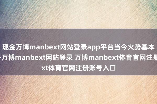现金万博manbext网站登录app平台当今火势基本已被扑灭-万博manbext网站登录 万博manbext体育官网注册账号入口