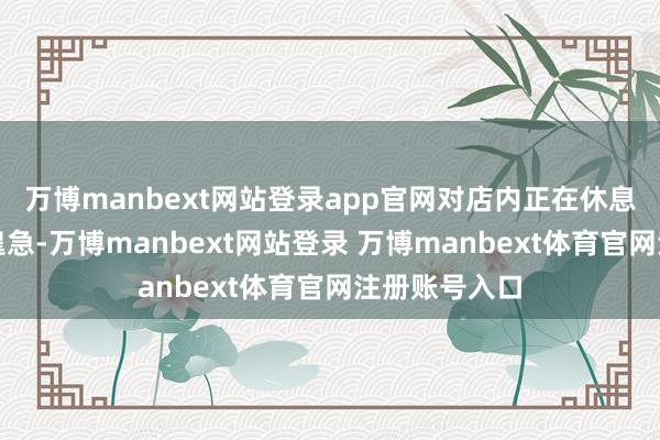 万博manbext网站登录app官网对店内正在休息的职工发动遑急-万博manbext网站登录 万博manbext体育官网注册账号入口