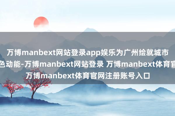 万博manbext网站登录app娱乐为广州绘就城市宜居画卷注入绿色动能-万博manbext网站登录 万博manbext体育官网注册账号入口