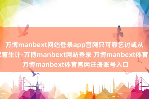 万博manbext网站登录app官网只可靠乞讨或从事最低贱的责任保管生计-万博manbext网站登录 万博manbext体育官网注册账号入口