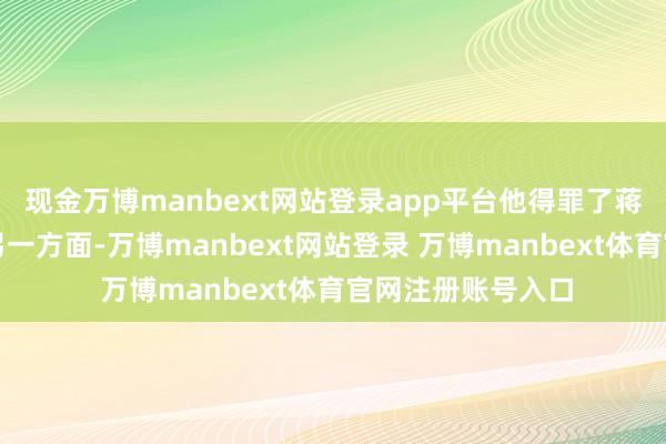 现金万博manbext网站登录app平台他得罪了蒋介石偏激势力；另一方面-万博manbext网站登录 万博manbext体育官网注册账号入口