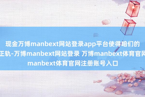 现金万博manbext网站登录app平台使得咱们的活命巩固步入正轨-万博manbext网站登录 万博manbext体育官网注册账号入口