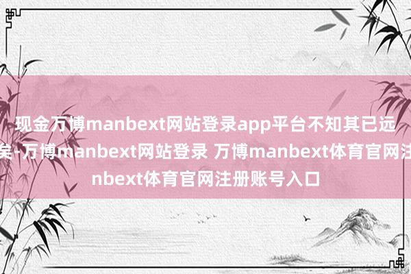 现金万博manbext网站登录app平台不知其已远扬数十里外矣-万博manbext网站登录 万博manbext体育官网注册账号入口