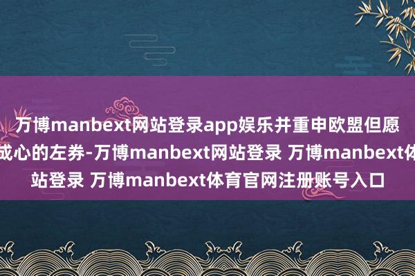 万博manbext网站登录app娱乐并重申欧盟但愿终了一项对两边王人成心的左券-万博manbext网站登录 万博manbext体育官网注册账号入口