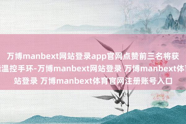 万博manbext网站登录app官网点赞前三名将获取价值299元的智能温控手环-万博manbext网站登录 万博manbext体育官网注册账号入口