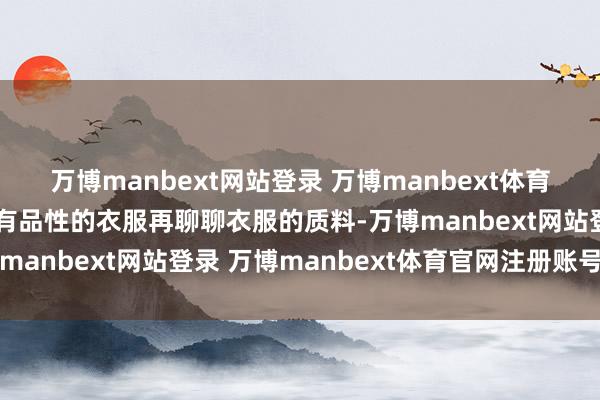 万博manbext网站登录 万博manbext体育官网注册账号入口多穿有品性的衣服再聊聊衣服的质料-万博manbext网站登录 万博manbext体育官网注册账号入口