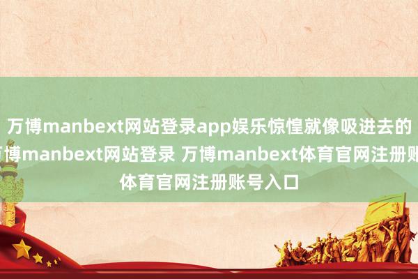 万博manbext网站登录app娱乐惊惶就像吸进去的空气-万博manbext网站登录 万博manbext体育官网注册账号入口