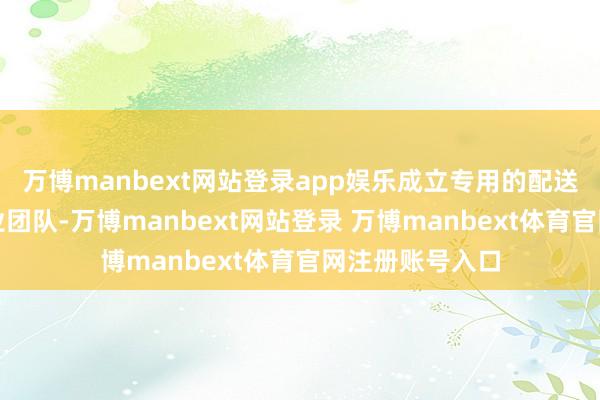 万博manbext网站登录app娱乐成立专用的配送收集和客户就业团队-万博manbext网站登录 万博manbext体育官网注册账号入口