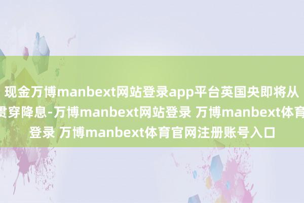 现金万博manbext网站登录app平台英国央即将从2025年11月运行贯穿降息-万博manbext网站登录 万博manbext体育官网注册账号入口