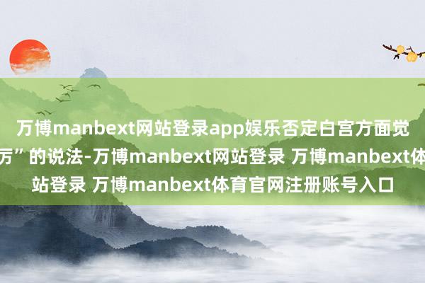 万博manbext网站登录app娱乐否定白宫方面觉得这项工程“陡然扬厉”的说法-万博manbext网站登录 万博manbext体育官网注册账号入口