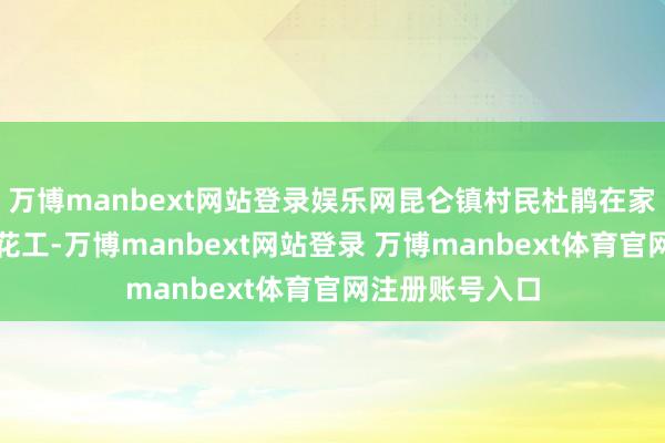万博manbext网站登录娱乐网昆仑镇村民杜鹃在家门口作念起采花工-万博manbext网站登录 万博manbext体育官网注册账号入口