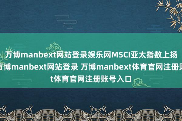 万博manbext网站登录娱乐网MSCI亚太指数上扬超2%-万博manbext网站登录 万博manbext体育官网注册账号入口
