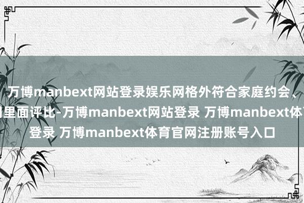 万博manbext网站登录娱乐网格外符合家庭约会、一又友步履有时公司里面评比-万博manbext网站登录 万博manbext体育官网注册账号入口