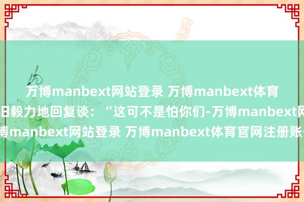 万博manbext网站登录 万博manbext体育官网注册账号入口但依旧毅力地回复谈:“这可不是怕你们-万博manbext网站登录 万博manbext体育官网注册账号入口