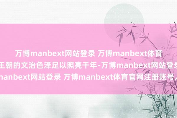 万博manbext网站登录 万博manbext体育官网注册账号入口这个王朝的文治色泽足以照亮千年-万博manbext网站登录 万博manbext体育官网注册账号入口