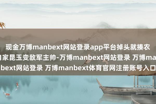 现金万博manbext网站登录app平台掉头就揍农民军…张开剩余70%自家昆玉变敌军主帅-万博manbext网站登录 万博manbext体育官网注册账号入口