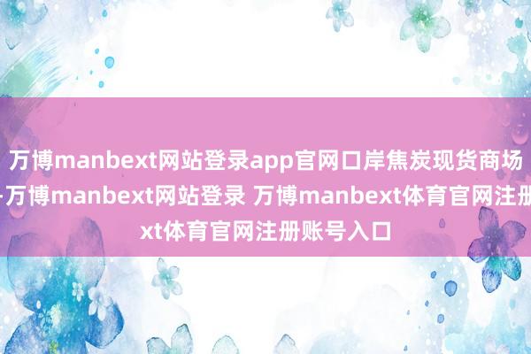 万博manbext网站登录app官网口岸焦炭现货商场报价高涨-万博manbext网站登录 万博manbext体育官网注册账号入口