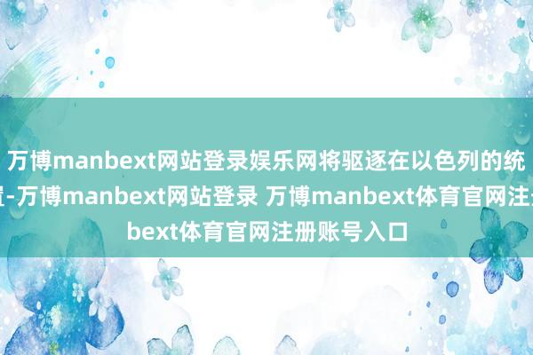 万博manbext网站登录娱乐网将驱逐在以色列的统统主动措置-万博manbext网站登录 万博manbext体育官网注册账号入口