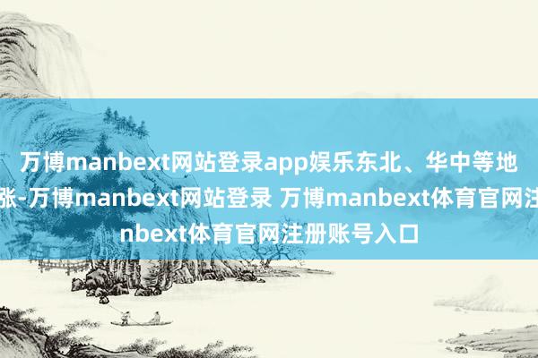 万博manbext网站登录app娱乐东北、华中等地价钱多量高涨-万博manbext网站登录 万博manbext体育官网注册账号入口
