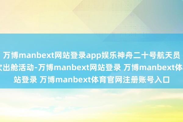 万博manbext网站登录app娱乐神舟二十号航天员乘组圆满完成第 3 次出舱活动-万博manbext网站登录 万博manbext体育官网注册账号入口